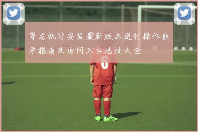 尊龙凯时安装最新版本进行操作教学指南及访问入口地址大全