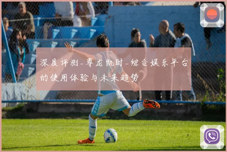 深度评测_尊龙凯时_综合娱乐平台的使用体验与未来趋势