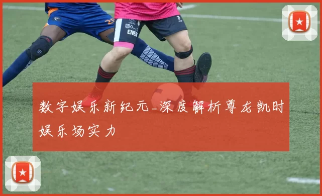 数字娱乐新纪元_深度解析尊龙凯时娱乐场实力