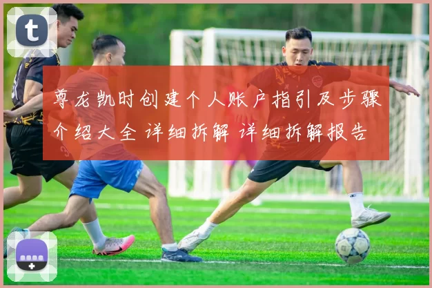 尊龙凯时创建个人账户指引及步骤介绍大全 详细拆解 详细拆解报告