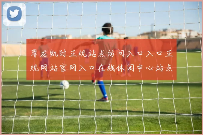 尊龙凯时正规站点访问入口入口正规网站官网入口在线休闲中心站点