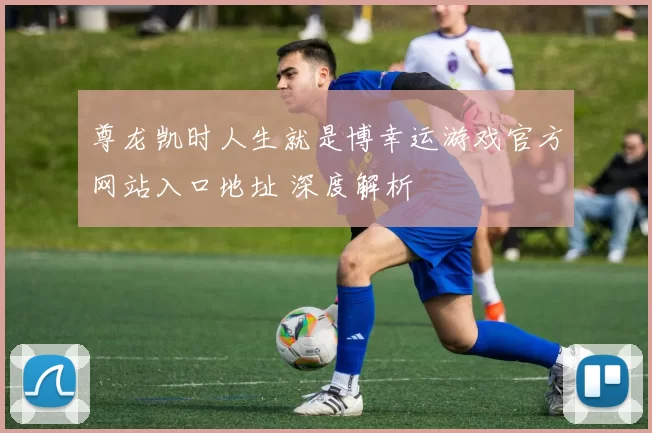 尊龙凯时人生就是博幸运游戏官方网站入口地址 深度解析