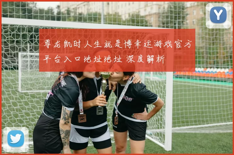 尊龙凯时人生就是博幸运游戏官方平台入口地址地址 深度解析