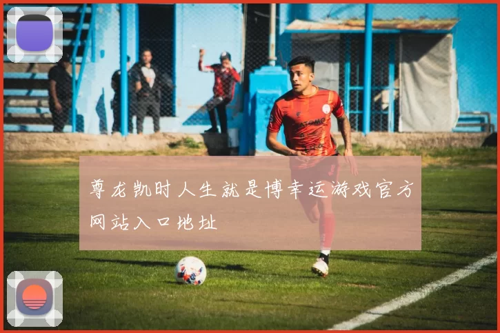 尊龙凯时人生就是博幸运游戏官方网站入口地址