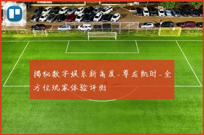 揭秘数字娱乐新高度_尊龙凯时_全方位玩家体验评测