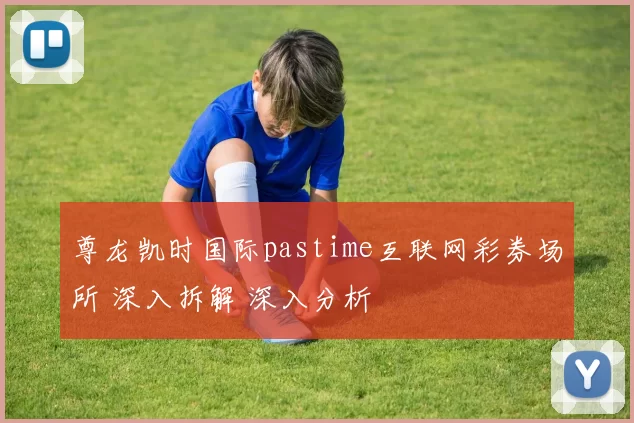 尊龙凯时国际pastime互联网彩券场所 深入拆解 深入分析